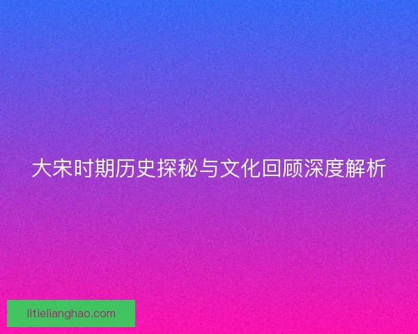 大宋时期历史探秘与文化回顾深度解析