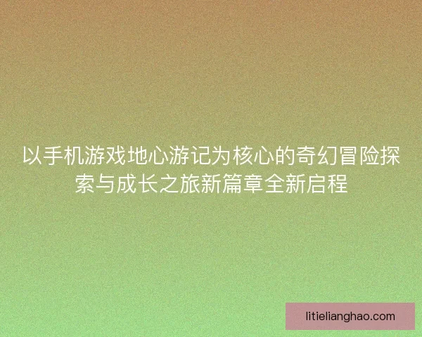 以手机游戏地心游记为核心的奇幻冒险探索与成长之旅新篇章全新启程